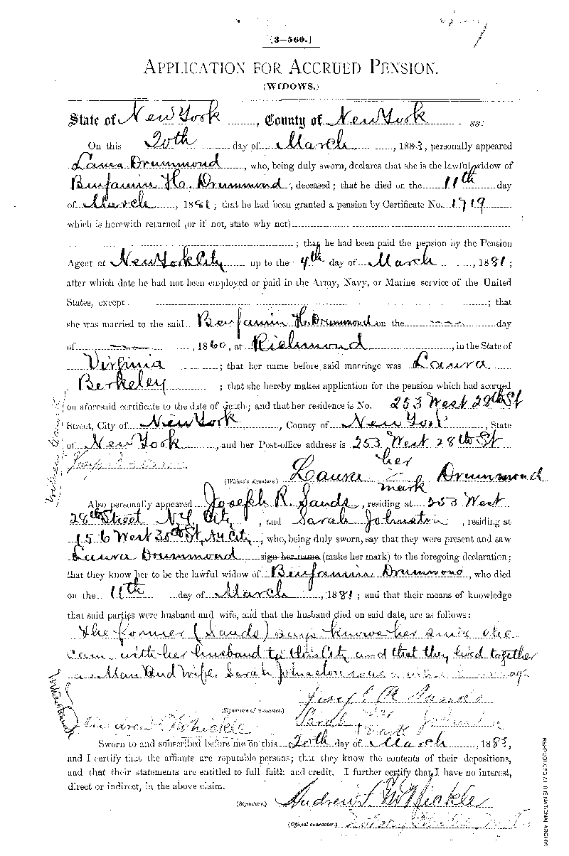 On October 30, 1883, Laura Drummond filed this Widow's Declaration for Pension or  Increase of Pension. In it she states that their son, Benjamin W. Drummond, was born on  May 14, 1876. It also tells us that Laura Drummond was illiterate, because witnesses attest that  they saw her make her mark rather than sign her name. At this time she lived at No. 253 West  28th Street, New York City. This is a digital copy of the original record held by the  National Archives. 